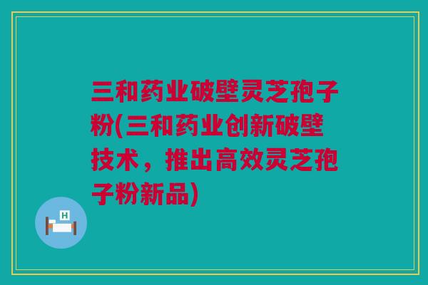 三和药业破壁灵芝孢子粉(三和药业创新破壁技术，推出高效灵芝孢子粉新品)