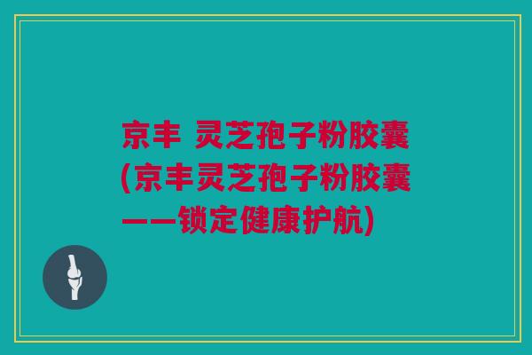 京丰 灵芝孢子粉胶囊(京丰灵芝孢子粉胶囊——锁定健康护航)