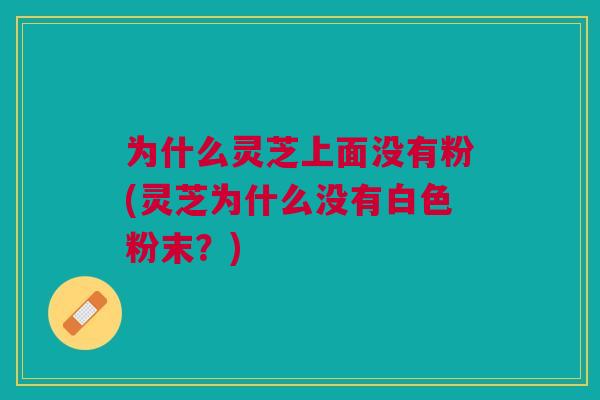为什么灵芝上面没有粉(灵芝为什么没有白色粉末?)
