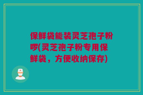 保鲜袋能装灵芝孢子粉啰(灵芝孢子粉专用保鲜袋，方便收纳保存)