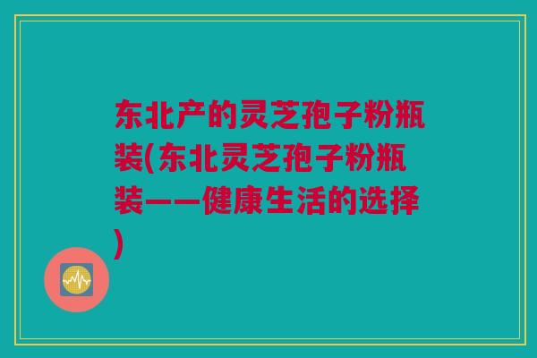 东北产的灵芝孢子粉瓶装(东北灵芝孢子粉瓶装——健康生活的选择) 东北产的灵芝孢子粉瓶装(东北灵芝孢子粉瓶装——健康生活的选择)