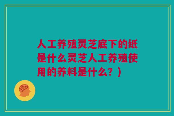 人工养殖灵芝底下的纸是什么灵芝人工养殖使用的养料是什么？)