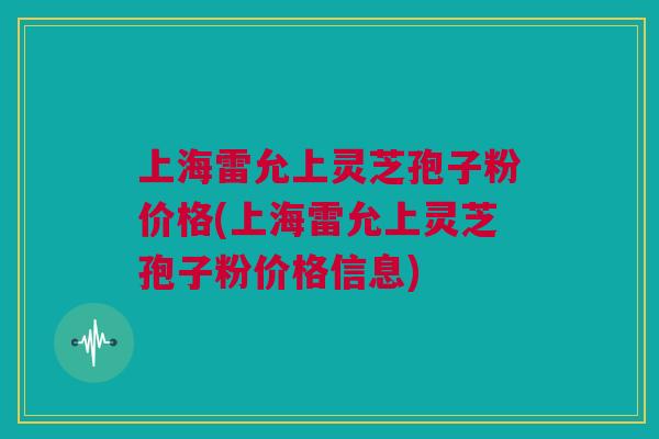 上海雷允上灵芝孢子粉价格(上海雷允上灵芝孢子粉价格信息)
