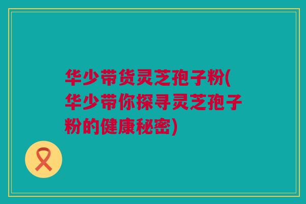 华少带货灵芝孢子粉(华少带你探寻灵芝孢子粉的健康秘密)