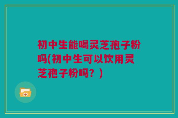 初中生能喝灵芝孢子粉吗(初中生可以饮用灵芝孢子粉吗?) 初中生能喝灵芝孢子粉吗(初中生可以饮用灵芝孢子粉吗?)