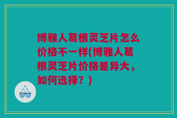 博雅人葛根灵芝片怎么价格不一样(博雅人葛根灵芝片价格差异大，如何选择？)