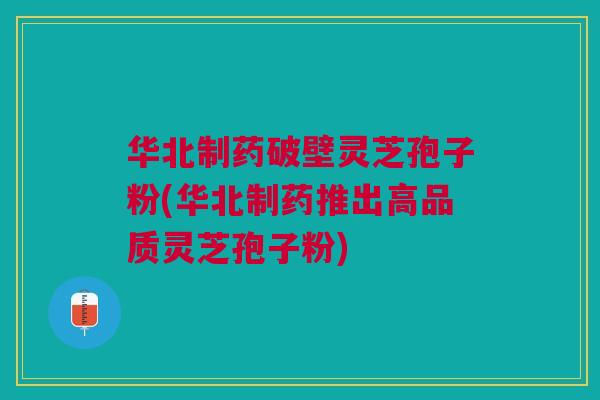 华北制药破壁灵芝孢子粉(华北制药推出高品质灵芝孢子粉)