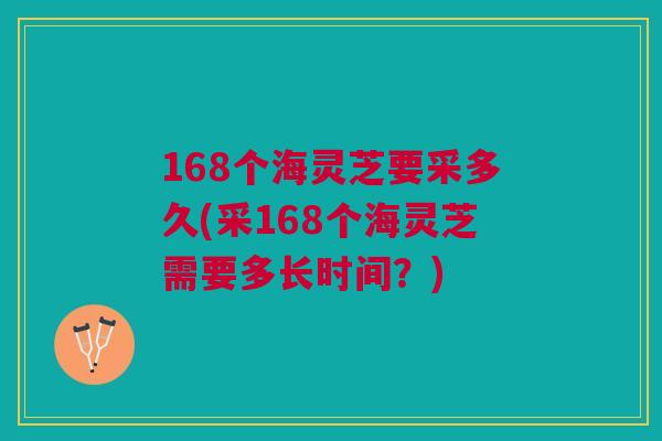 168个海灵芝要采多久(采168个海灵芝需要多长时间?)