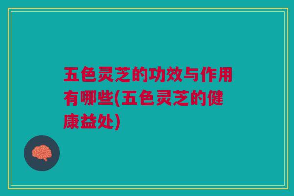 五色灵芝的功效与作用有哪些(五色灵芝的健康益处)