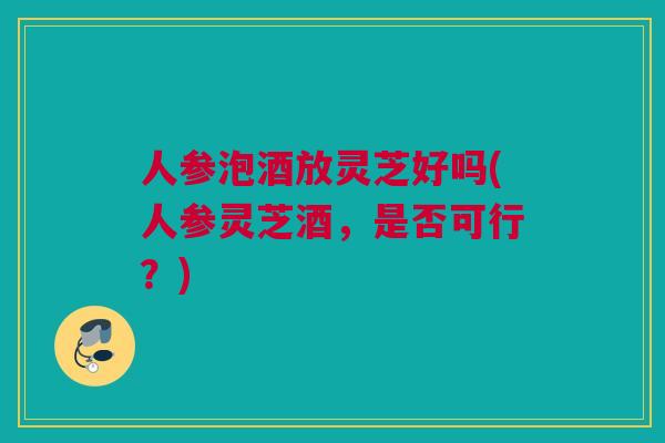 人参泡酒放灵芝好吗(人参灵芝酒,是否可行?) 人参泡酒放灵芝好吗(人参灵芝酒,是否可行?)