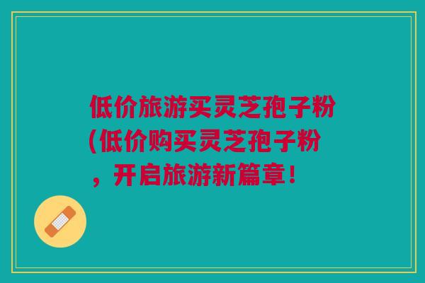 低价旅游买灵芝孢子粉(低价购买灵芝孢子粉,开启旅游新篇章! 低价旅游买灵芝孢子粉(低价购买灵芝孢子粉,开启旅游新篇章!
