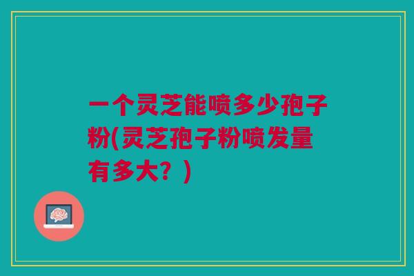 一个灵芝能喷多少孢子粉(灵芝孢子粉喷发量有多大?) 一个灵芝能喷多少孢子粉(灵芝孢子粉喷发量有多大?)