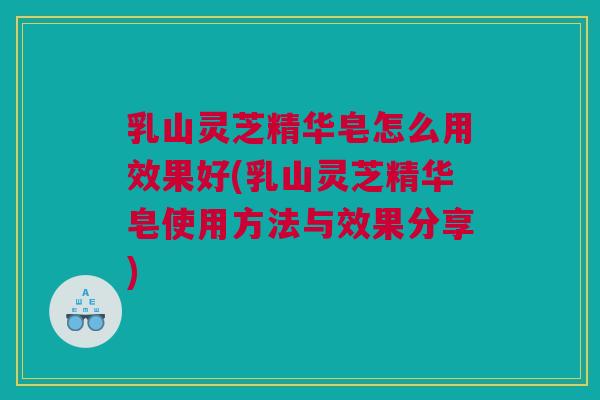乳山灵芝精华皂怎么用效果好(乳山灵芝精华皂使用方法与效果分享)
