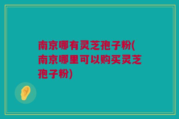 南京哪有灵芝孢子粉(南京哪里可以购买灵芝孢子粉)