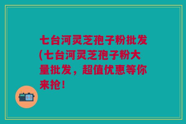 七台河灵芝孢子粉批发(七台河灵芝孢子粉大量批发，超值优惠等你来抢！
