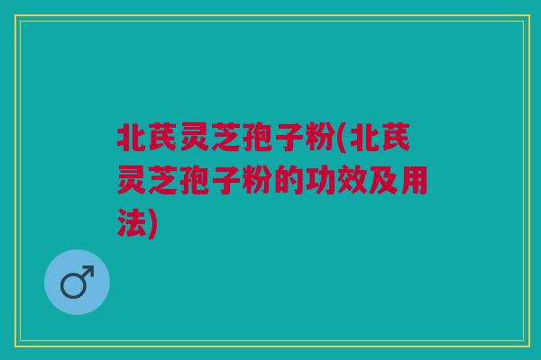 北芪灵芝孢子粉(北芪灵芝孢子粉的功效及用法)