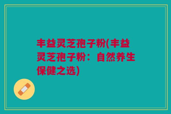 丰益灵芝孢子粉(丰益灵芝孢子粉：自然养生保健之选)