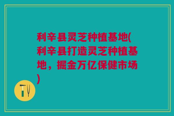 利辛县灵芝种植基地(利辛县打造灵芝种植基地，掘金万亿保健市场)