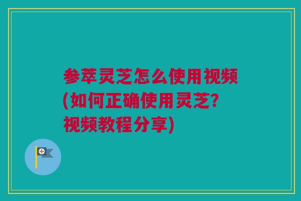 参萃灵芝怎么使用视频(如何正确使用灵芝？视频教程分享)
