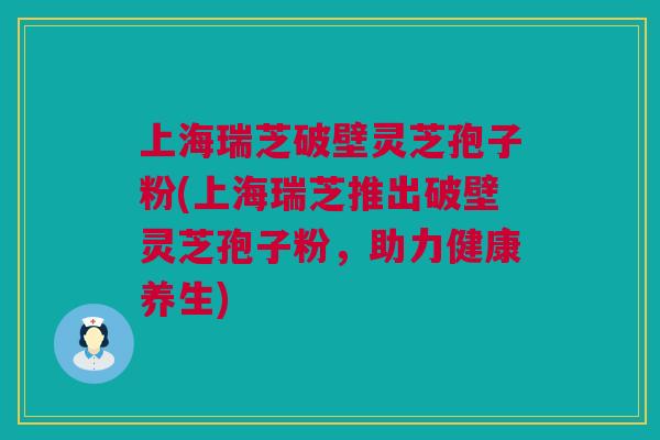 上海瑞芝破壁灵芝孢子粉(上海瑞芝推出破壁灵芝孢子粉，助力健康养生)