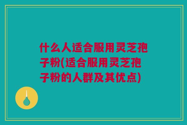 什么人适合服用灵芝孢子粉(适合服用灵芝孢子粉的人群及其优点)