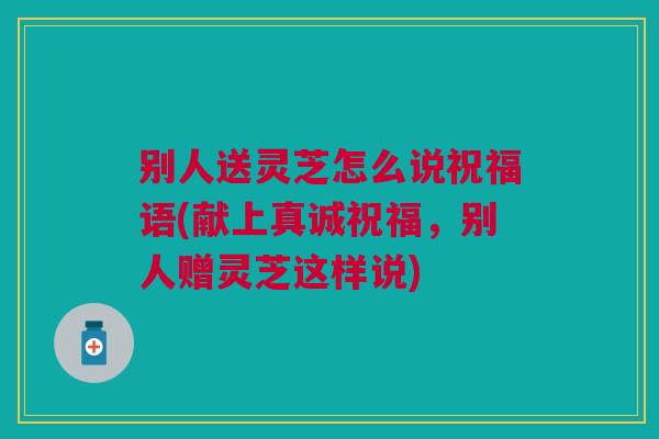别人送灵芝怎么说祝福语(献上真诚祝福，别人赠灵芝这样说)