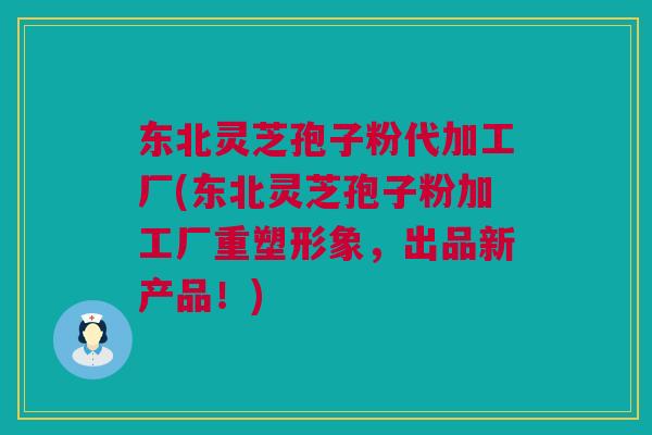 东北灵芝孢子粉代加工厂(东北灵芝孢子粉加工厂重塑形象，出品新产品！)