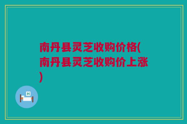 南丹县灵芝收购价格(南丹县灵芝收购价上涨)