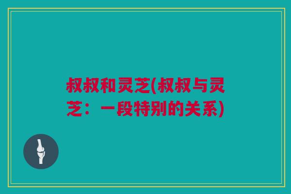 叔叔和灵芝(叔叔与灵芝:一段特别的关系) 叔叔和灵芝(叔叔与灵芝:一段特别的关系)