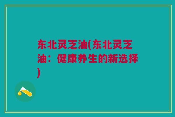 东北灵芝油(东北灵芝油：健康养生的新选择)