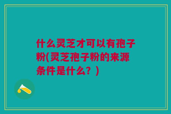 什么灵芝才可以有孢子粉(灵芝孢子粉的来源条件是什么？)