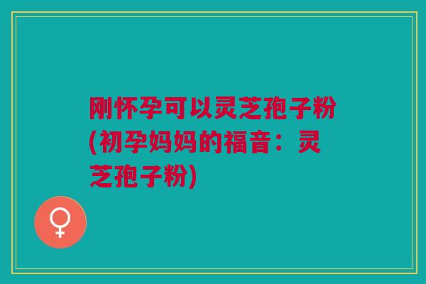 刚怀孕可以灵芝孢子粉(初孕妈妈的福音:灵芝孢子粉) 刚怀孕可以灵芝孢子粉(初孕妈妈的福音:灵芝孢子粉)