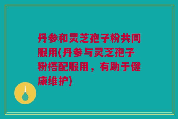 丹参和灵芝孢子粉共同服用(丹参与灵芝孢子粉搭配服用，有助于健康维护)