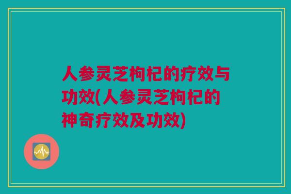 人参灵芝枸杞的疗效与功效(人参灵芝枸杞的神奇疗效及功效)