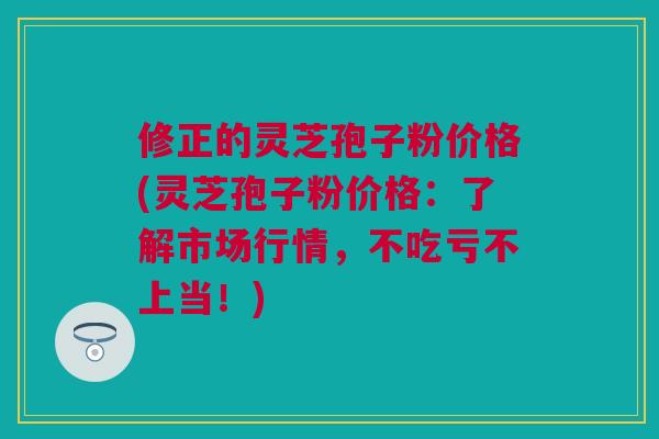 修正的灵芝孢子粉价格(灵芝孢子粉价格：了解市场行情，不吃亏不上当！)