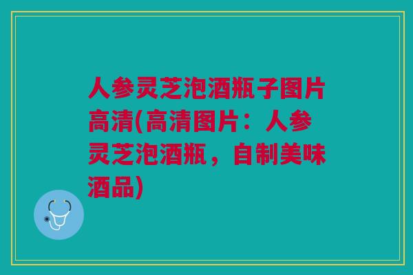 人参灵芝泡酒瓶子图片高清(高清图片：人参灵芝泡酒瓶，自制美味酒品)