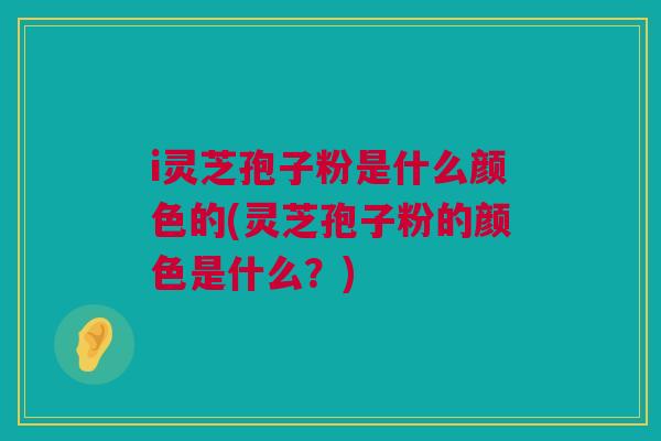 i灵芝孢子粉是什么颜色的(灵芝孢子粉的颜色是什么？)
