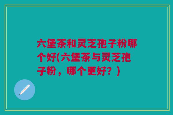 六堡茶和灵芝孢子粉哪个好(六堡茶与灵芝孢子粉，哪个更好？)