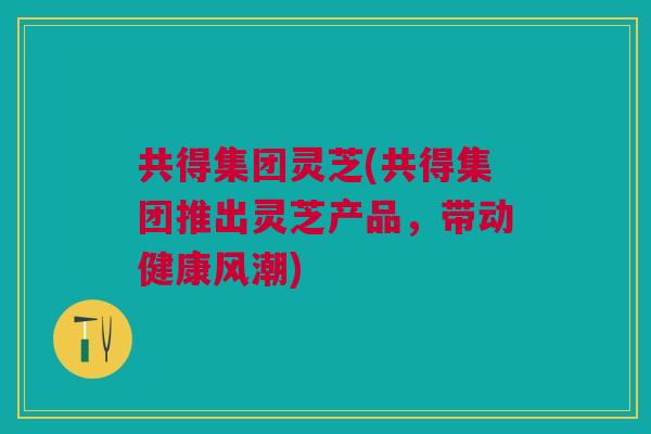 共得集团灵芝(共得集团推出灵芝产品，带动健康风潮)