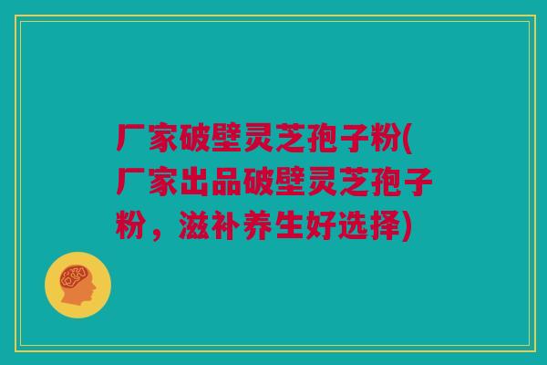 厂家破壁灵芝孢子粉(厂家出品破壁灵芝孢子粉，滋补养生好选择)