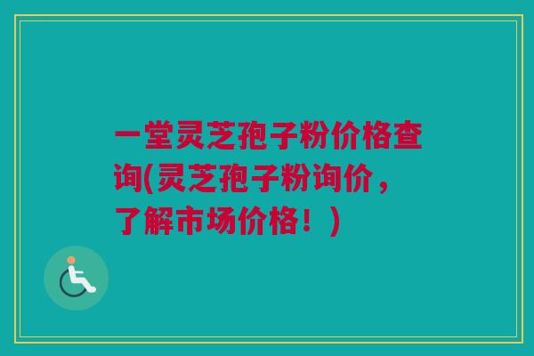 一堂灵芝孢子粉价格查询(灵芝孢子粉询价，了解市场价格！)