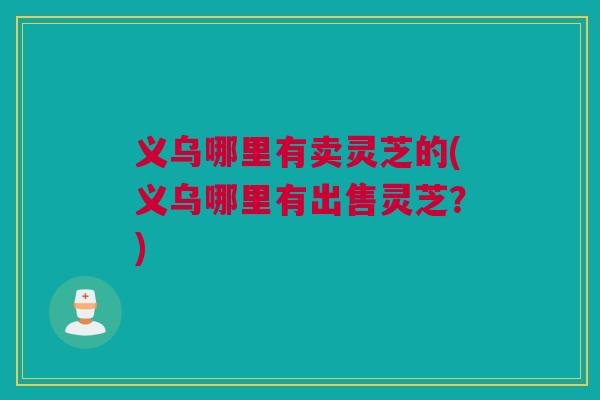 义乌哪里有卖灵芝的(义乌哪里有出售灵芝？)