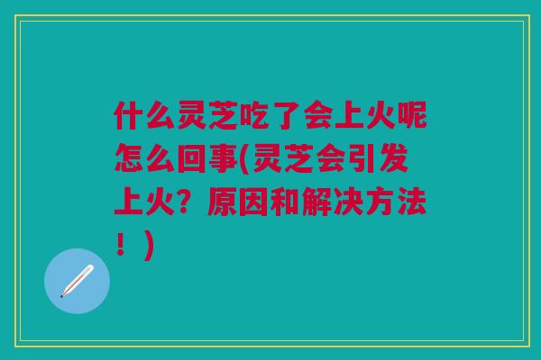 什么灵芝吃了会上火呢怎么回事(灵芝会引发上火？原因和解决方法！)