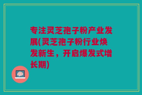 专注灵芝孢子粉产业发展(灵芝孢子粉行业焕发新生，开启爆发式增长期)