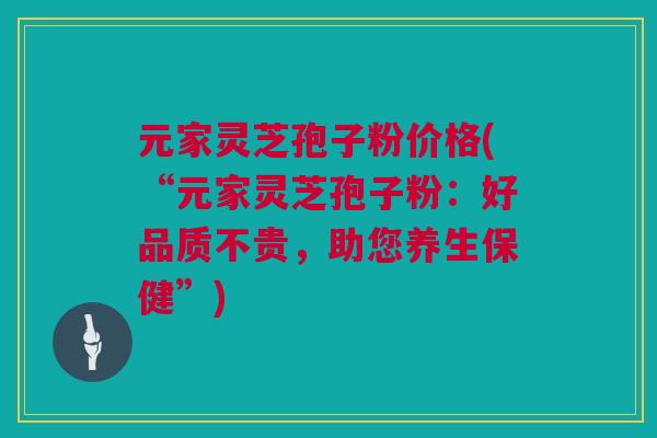 元家灵芝孢子粉价格(“元家灵芝孢子粉：好品质不贵，助您养生保健”)