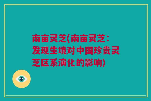 南亩灵芝(南亩灵芝：发现生境对中国珍贵灵芝区系演化的影响)