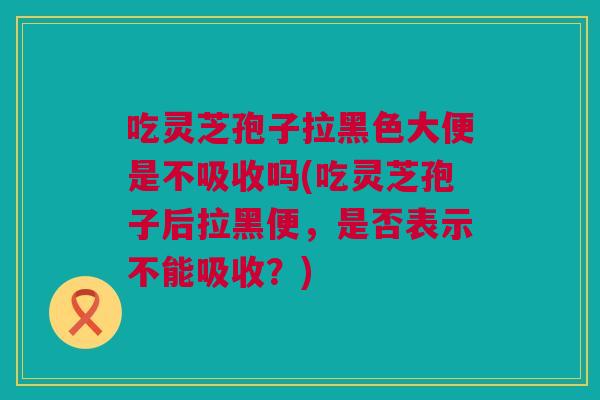 吃灵芝孢子拉黑色大便是不吸收吗(吃灵芝孢子后拉黑便，是否表示不能吸收？)