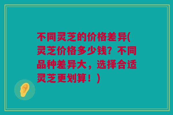 不同灵芝的价格差异(灵芝价格多少钱？不同品种差异大，选择合适灵芝更划算！)