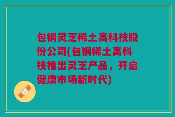 包钢灵芝稀土高科技股份公司(包钢稀土高科技推出灵芝产品，开启健康市场新时代)