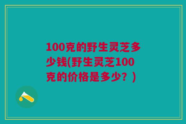 100克的野生灵芝多少钱(野生灵芝100克的价格是多少？)